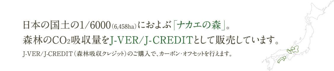 日本の国土の1/6000（6,455ha）におよぶ「ナカエの森」。森林のCO2吸収量をJ-VER/J-CREDITとして販売しています。J-VER/J-CREDIT（森林吸収クレジット）のご購入で、カーボン・オフセットを行えます。