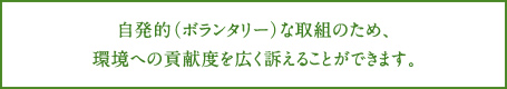 自発的（ボランタリー）な取組のため、環境への貢献度を広く訴えることができます。